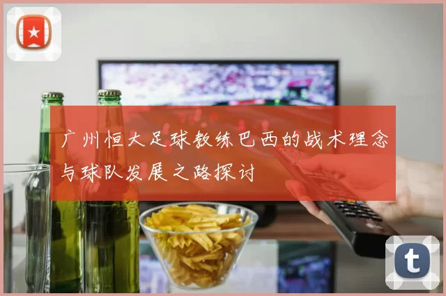 广州恒大足球教练巴西的战术理念与球队发展之路探讨