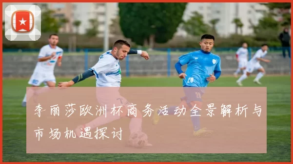 李丽莎欧洲杯商务活动全景解析与市场机遇探讨