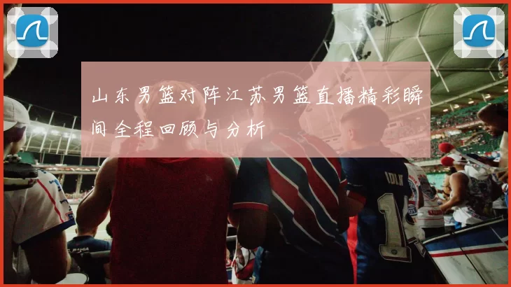 山东男篮对阵江苏男篮直播精彩瞬间全程回顾与分析