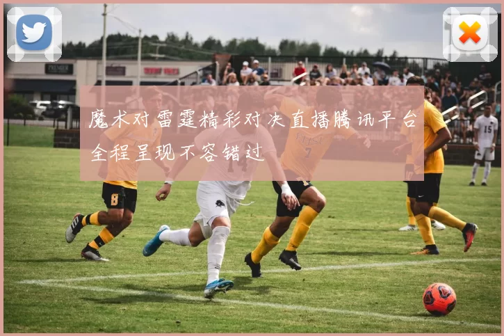 魔术对雷霆精彩对决直播腾讯平台全程呈现不容错过