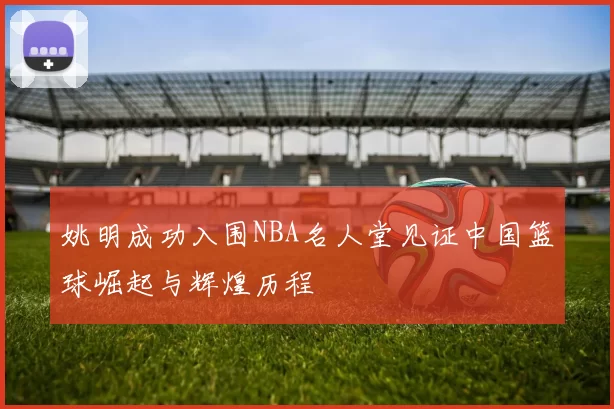 姚明成功入围NBA名人堂见证中国篮球崛起与辉煌历程