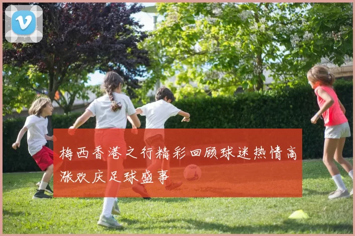 梅西香港之行精彩回顾球迷热情高涨欢庆足球盛事