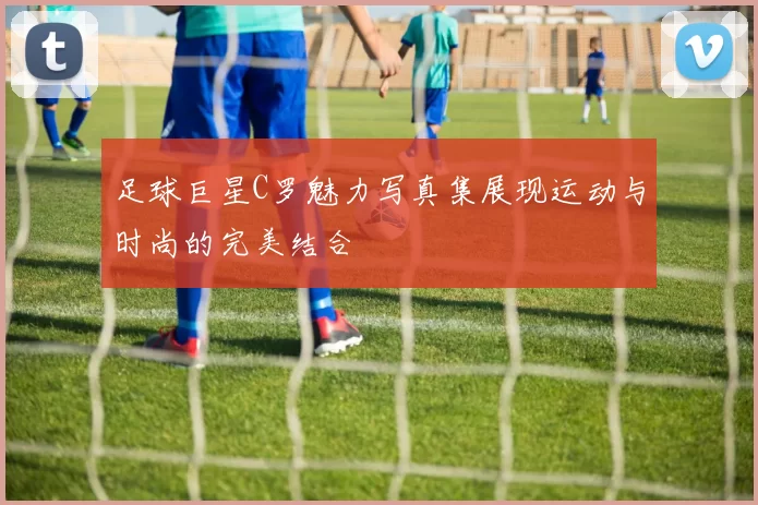足球巨星C罗魅力写真集展现运动与时尚的完美结合