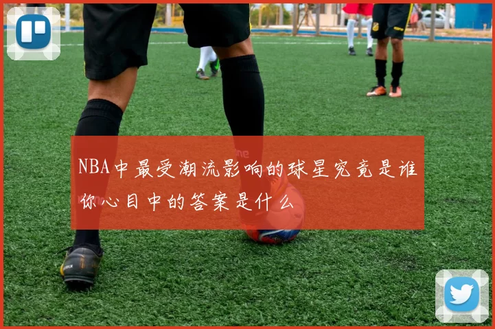 NBA中最受潮流影响的球星究竟是谁你心目中的答案是什么